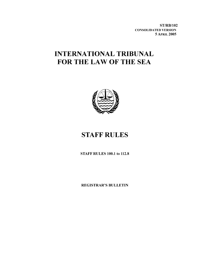 handle is hein.unl/starult0001 and id is 1 raw text is: ST/RB/102
CONSOLIDATED VERSION
5 APRIL 2005
INTERNATIONAL TRIBUNAL
FOR THE LAW OF THE SEA
STAFF RULES
STAFF RULES 100.1 to 112.8

REGISTRAR'S BULLETIN


