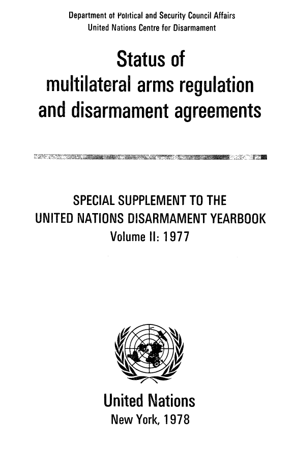 handle is hein.unl/stmuar0001 and id is 1 raw text is: Department ot Political and Security Council Affairs
United Nations Centre for Disarmament
Status of
multilateral arms regulation
and disarmament agreements
SPECIAL SUPPLEMENT TO THE
UNITED NATIONS DISARMAMENT YEARBOOK
Volume I1: 1977

United Nations
New York, 1978


