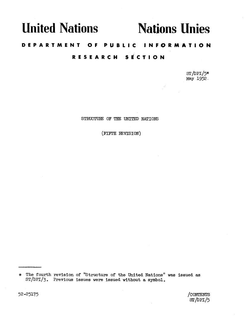 handle is hein.unl/strucna0001 and id is 1 raw text is: 



United Nations


DEPARTMENT


OF   PUBLIC


Nations Unies

  I NFORMAT I ON


RESEARCH


SECTION


                                               ST/DPI/5*
                                               May 1952-






                 STRUCTURE OF THE UNIM   NATIOPS

                       (-MF H RE SIoN)
























* The fourth revision of Structure of the United Nations was issued as
  ST/DPI/3. Previous issues were issued without a symbol.


52-25175


/CONM2NTS
ST/DP'I/5


