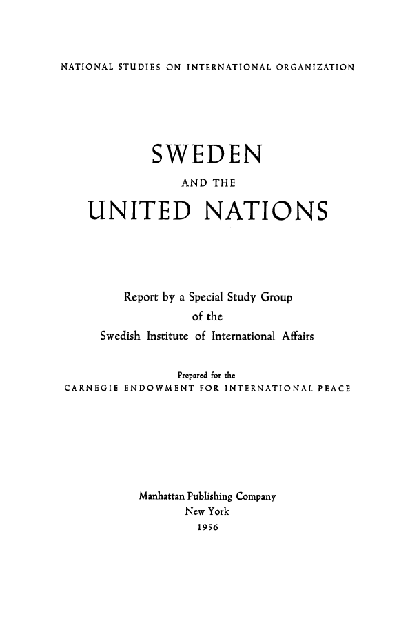 handle is hein.unl/swedans0001 and id is 1 raw text is: NATIONAL STUDIES ON INTERNATIONAL ORGANIZATION

SWEDEN
AND THE
UNITED NATIONS
Report by a Special Study Group
of the
Swedish Institute of International Affairs
Prepared for the
CARNEGIE ENDOWMENT FOR INTERNATIONAL PEACE
Manhattan Publishing Company
New York
1956


