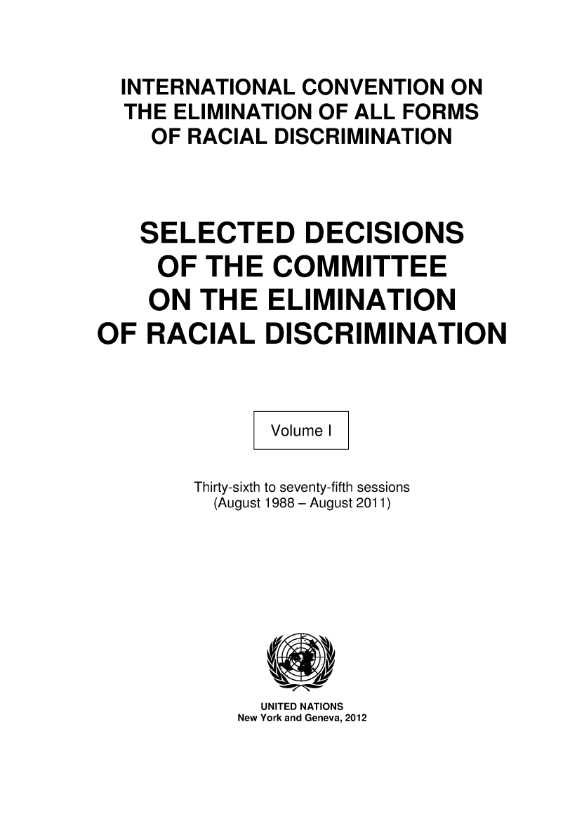 handle is hein.unl/tedheee0001 and id is 1 raw text is: INTERNATIONAL CONVENTION ON
THE ELIMINATION OF ALL FORMS
OF RACIAL DISCRIMINATION
SELECTED DECISIONS
OF THE COMMITTEE
ON THE ELIMINATION
OF RACIAL DISCRIMINATION
Volume I
Thirty-sixth to seventy-fifth sessions
(August 1988 - August 2011)

UNITED NATIONS
New York and Geneva, 2012


