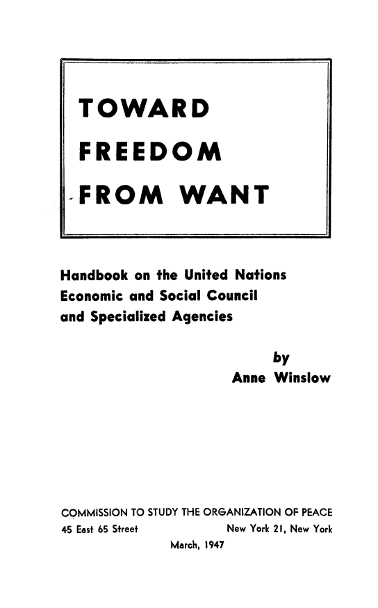 handle is hein.unl/tofrewa0001 and id is 1 raw text is: Handbook on the United Nations
Economic and Social Council
and Specialized Agencies
by
Anne Winslow
COMMISSION TO STUDY THE ORGANIZATION OF PEACE
45 East 65 Street      New York 21, New York
March, 1947

TOWARD
FREEDOM
-FROM WANT


