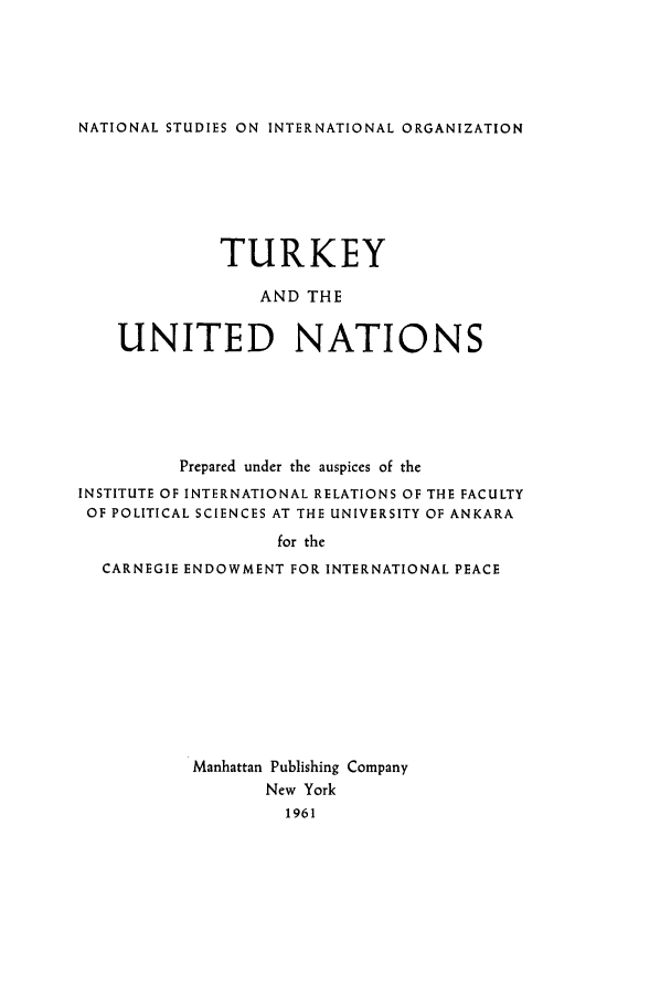 handle is hein.unl/turunitn0001 and id is 1 raw text is: ï»¿NATIONAL STUDIES ON INTERNATIONAL ORGANIZATION

TURKEY
AND THE
UNITED NATIONS
Prepared under the auspices of the
INSTITUTE OF INTERNATIONAL RELATIONS OF THE FACULTY
OF POLITICAL SCIENCES AT THE UNIVERSITY OF ANKARA
for the
CARNEGIE ENDOWMENT FOR INTERNATIONAL PEACE
Manhattan Publishing Company
New York
1961


