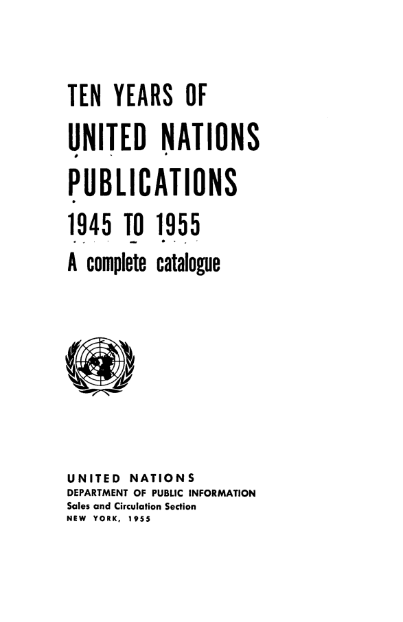 handle is hein.unl/tyrsunp0001 and id is 1 raw text is: TEN YEARS OF
UNITED NATIONS
PUBLICATIONS
1945 TO 1955
A complete catalogue

UNITED     NATIONS
DEPARTMENT OF PUBLIC INFORMATION
Sales and Circulation Section
NEW YORK, 1955


