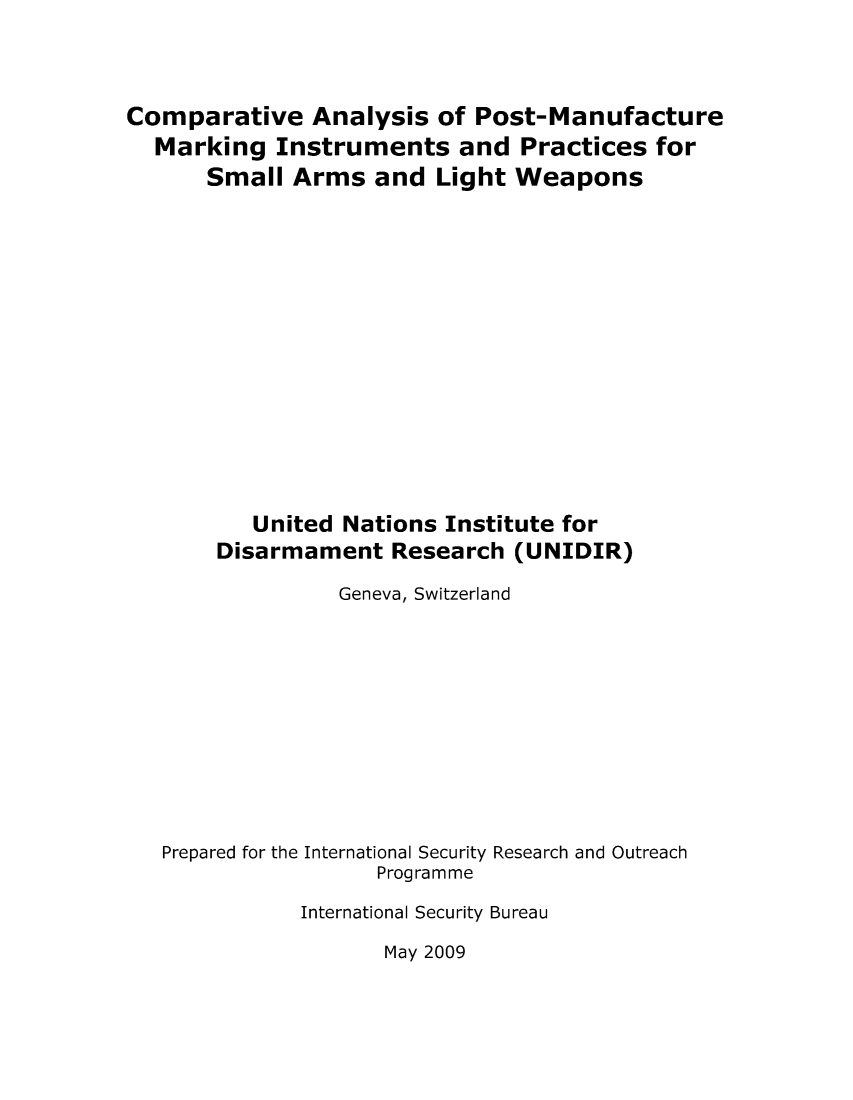 handle is hein.unl/unaaac0001 and id is 1 raw text is: Comparative Analysis of Post-Manufacture
Marking Instruments and Practices for
Small Arms and Light Weapons
United Nations Institute for
Disarmament Research (UNIDIR)
Geneva, Switzerland
Prepared for the International Security Research and Outreach
Programme
International Security Bureau

May 2009


