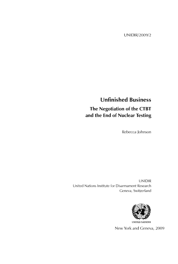 handle is hein.unl/unaaaf0001 and id is 1 raw text is: UNIDIR/2009/2

Unfinished Business
The Negotiation of the CTBT
and the End of Nuclear Testing
Rebecca Johnson
UNIDIR
United Nations Institute for Disarmament Research
Geneva, Switzerland
UNITED NATIONS
New York and Geneva, 2009


