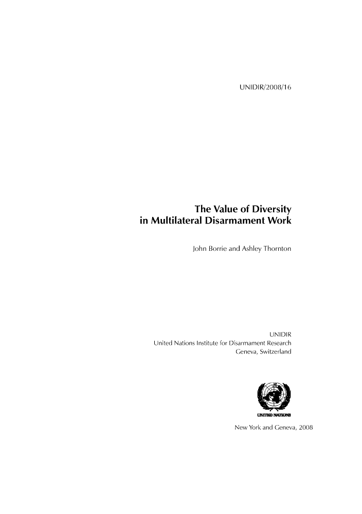 handle is hein.unl/unaaag0001 and id is 1 raw text is: UNIDIR/2008/16

The Value of Diversity
in Multilateral Disarmament Work
John Borrie and Ashley Thornton
UNIDIR
United Nations Institute for Disarmament Research
Geneva, Switzerland

New York and Geneva, 2008


