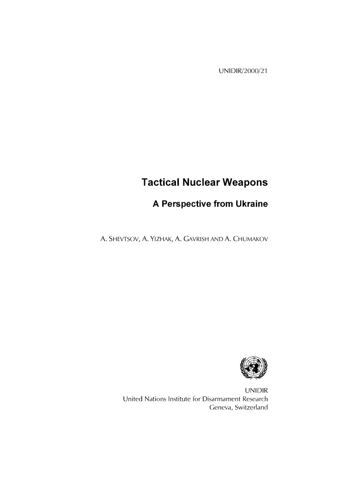 handle is hein.unl/unaacq0001 and id is 1 raw text is: UNIDIR/2000/21

Tactical Nuclear Weapons
A Perspective from Ukraine
A. SHEVTSOV, A. YIZHAK, A. GAVRISH AND A. CHUMAKOV
UNIDIR
United Nations Institute for Disarmament Research
Geneva, Switzerland


