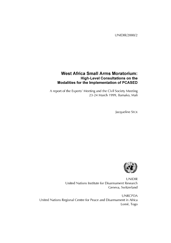 handle is hein.unl/unaact0001 and id is 1 raw text is: UNIDIR/2000/2

West Africa Small Arms Moratorium:
High-Level Consultations on the
Modalities for the Implementation of PCASED
A report of the Experts' Meeting and the Civil Society Meeting
23-24 March 1999, Bamako, Mali
Jacqueline SECK
UNIDIR
United Nations Institute for Disarmament Research
Geneva, Switzerland
UNRCPDA
United Nations Regional Centre for Peace and Disarmament in Africa
Lomb, Togo



