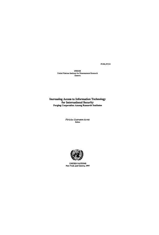 handle is hein.unl/unaadc0001 and id is 1 raw text is: PUBLJ97/53

UNIDIR
United Nations Inatitute for Disaronanent Research
Geneva
Increasing Access to Information Technology
for International Security
Forging Cooperation Among Research Institutes
Piricles GASPARINIALVES
Editor
UNITED NATIONS
New York and Geneva, 1997


