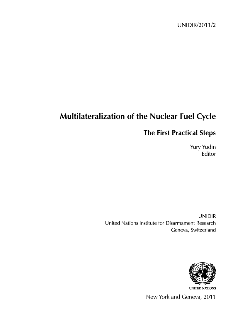 handle is hein.unl/unaadp0001 and id is 1 raw text is: UNIDIR/2011/2

Multilateralization of the Nuclear Fuel Cycle
The First Practical Steps
Yury Yudin
Editor
UNIDIR
United Nations Institute for Disarmament Research
Geneva, Switzerland

UNITED NATIONS
New York and Geneva, 2011


