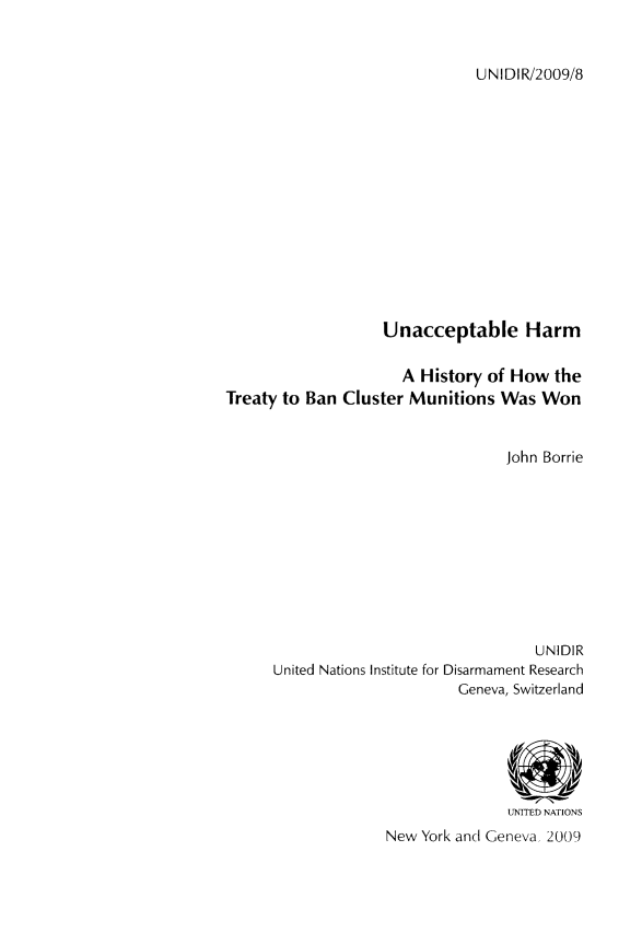 handle is hein.unl/unaccharm0001 and id is 1 raw text is: UNIDIR/2009/8

Unacceptable Harm
A History of How the
Treaty to Ban Cluster Munitions Was Won
John Borrie
UNIDIR
United Nations Institute for Disarmament Research
Geneva, Switzerland
UNITED NATIONS
New York and Geneva, 2009


