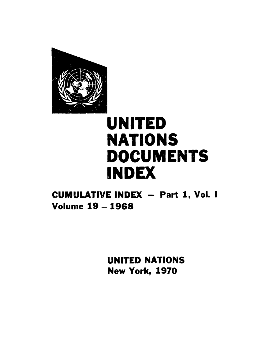 handle is hein.unl/unatidoci0019 and id is 1 raw text is: UNITED
NATIONS
DOCUMENTS
INDEX
CUMULATIVE INDEX - Part 1, Vol. I
Volume 19 - 1968
UNITED NATIONS
New York, 1970


