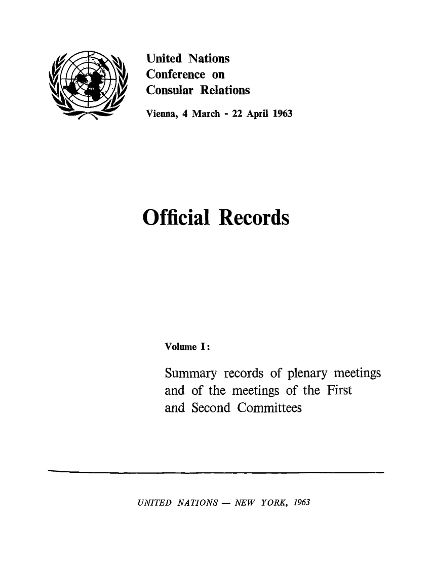 handle is hein.unl/unccr0001 and id is 1 raw text is: United Nations
Conference on
Consular Relations
Vienna, 4 March - 22 April 1963
Official Records
Volume I:
Summary records of plenary meetings
and of the meetings of the First
and Second Committees

UNITED NATIONS - NEW YORK, 1963


