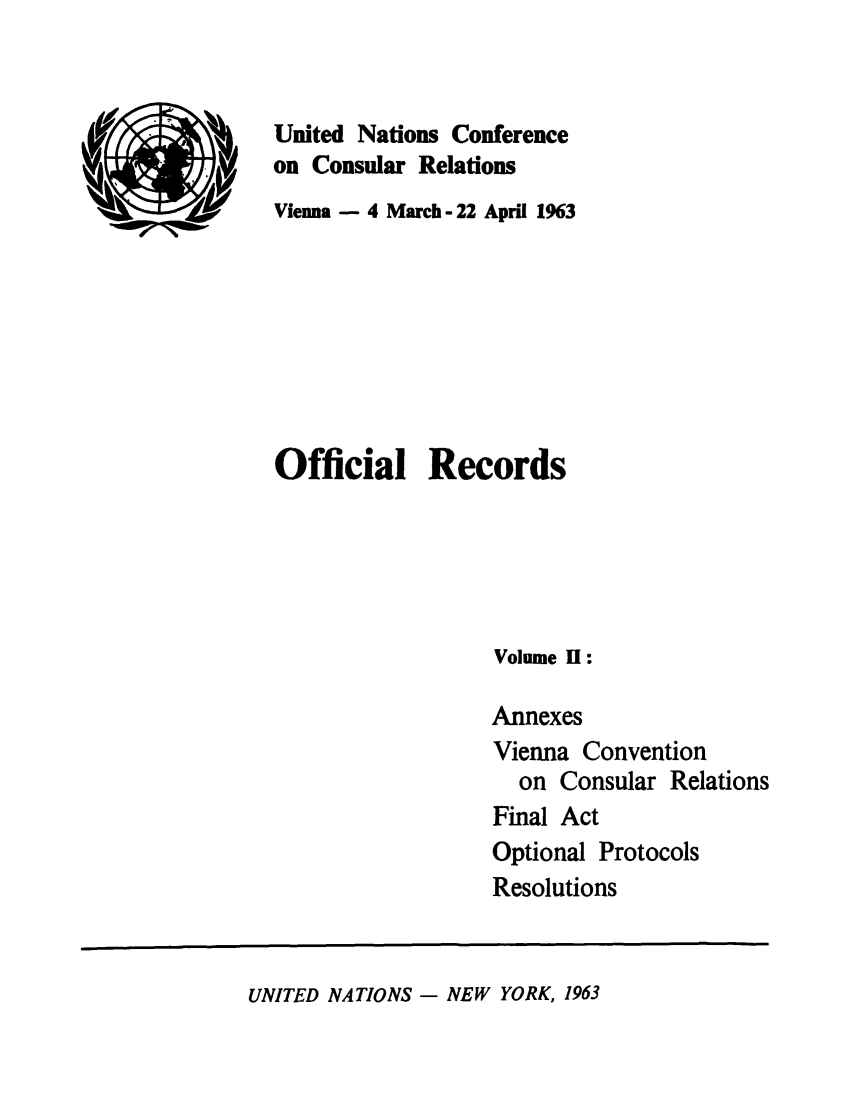 handle is hein.unl/unccr0002 and id is 1 raw text is: United Nations Conference
on Consular Relations
Vienna - 4 March- 22 April 1963
Official Records
Volume 1:
Annexes
Vienna Convention
on Consular Relations
Final Act
Optional Protocols
Resolutions

UNITED NATIONS - NEW YORK, 1963


