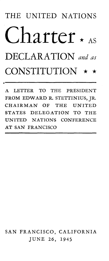 handle is hein.unl/uncdcl0001 and id is 1 raw text is: 

THE  UNITED  NATIONS




Charter * AS


DECLARATION and as


CONSTITUTION * *


A LETTER TO THE PRESIDENT
FROM EDWARD R. STETTINIUS, JR.
CHAIRMAN OF THE UNITED
STATES DELEGATION TO THE
UNITED NATIONS CONFERENCE
AT SAN FRANCISCO


SAN FRANCISCO, CALIFORNIA
      JUNE 26, 1945


