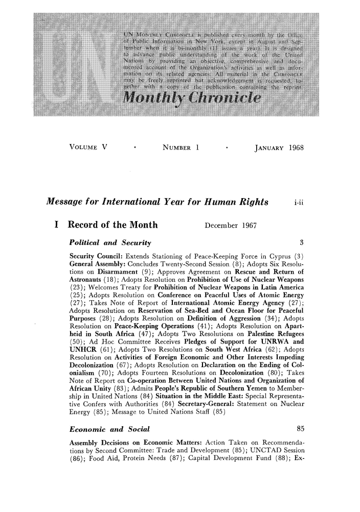 handle is hein.unl/unchron0005 and id is 1 raw text is: VOLUME V                   NUMBER 1                   JANUARY 1968
Message for International Year for Human Rights                          i-i1
I   Record of the Month                     December 1967
Political and Security                                              3
Security Council: Extends Stationing of Peace-Keeping Force in Cyprus (3)
General Assembly: Concludes Twenty-Second Session (8); Adopts Six Resolu-
tions on Disarmament (9); Approves Agreement on Rescue and Return of
Astronauts (18); Adopts Resolution on Prohibition of Use of Nuclear Weapons
(23); Welcomes Treaty for Prohibition of Nuclear Weapons in Latin America
(25); Adopts Resolution on Conference on Peaceful Uses of Atomic Energy
(27); Takes Note of Report of International Atomic Energy Agency (27);
Adopts Resolution on Reservation of Sea-Bed and Ocean Floor for Peaceful
Purposes (28); Adopts Resolution on Definition of Aggression (34); Adopts
Resolution on Peace-Keeping Operations (41); Adopts Resolution on Apart-
heid in South Africa (47); Adopts Two Resolutions on Palestine Refugees
(50); Ad Hoc Committee Receives Pledges of Support for UNRWA and
UNHCR (61); Adopts Two Resolutions on South West Africa (62); Adopts
Resolution on Activities of Foreign Economic and Other Interests Impeding
Decolonization (67); Adopts Resolution on Declaration on the Ending of Col-
onialism (70); Adopts Fourteen Resolutions on Decolonization (80); Takes
Note of Report on Co-operation Between United Nations and Organization of
African Unity (83); Admits People's Republic of Southern Yemen to Member-
ship in United Nations (84) Situation in the Middle East: Special Representa-
tive Confers with Authorities (84) Secretary-General: Statement on Nuclear
Energy (85); Message to United Nations Staff (85)
Economic and Social                                                85
Assembly Decisions on Economic Matters: Action Taken on Recommenda-
tions by Second Committee: Trade and Development (85); UNCTAD Session
(86); Food Aid, Protein Needs (87); Capital Development Fund (88); Ex-


