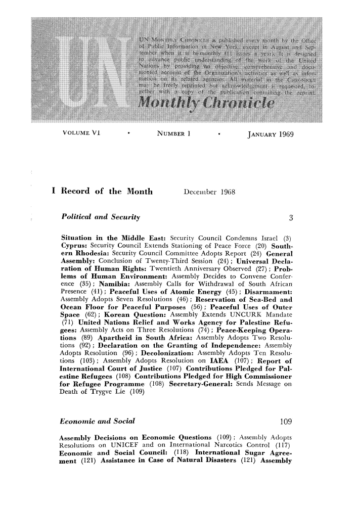 handle is hein.unl/unchron0006 and id is 1 raw text is: VOLUME VI               NUMBER 1               JANUARY 1969

I Record of the Month                December 1968
Political and Security                                          3
Situation in the Middle East: Security Council Condemns Israel (3)
Cyprus: Security Council Extends Stationing of Peace Force (20) South-
ern Rhodesia: Security Council Committee Adopts Report (24) General
Assembly: Conclusion of Twenty-Third Session (24); Universal Decla-
ration of Human Rights: Twentieth Anniversary Observed (27); Prob-
lems of Human Environment: Assembly Decides to Convene Confer
ence (35); Namibia: Assembly Calls for Withdrawal of South African
Presence (41); Peaceful Uses of Atomic Energy (45); Disarmament:
Assembly Adopts Seven Resolutions (46); Reservation of Sea-Bed and
Ocean Floor for Peaceful Purposes (56); Peaceful Uses of Outer
Space (62); Korean Question: Assembly Extends UNCURK Mandate
(71) United Nations Relief and Works Agency for Palestine Refu-
gees: Assembly Acts on Three Resolutions (74); Peace-Keeping Opera-
tions (89) Apartheid in South Africa: Assembly Adopts Two Resolu-
tions (92); Declaration on the Granting of Independence: Assembly
Adopts Resolution (96); Decolonization: Assembly Adopts Ten Resolu-
tions (103); Assembly Adopts Resolution on IAEA (107); Report of
International Court of Justice (107) Contributions Pledged for Pal-
estine Refugees (108) Contributions Pledged for High Commissioner
for Refugee Programme (108) Secretary-General: Sends Message on
Death of Trygve Lie (109)
Economic and Social                                           109
Assembly Decisions on Economic Questions (109); Assembly Adopts
Resolutions on UNICEF and on International Narcotics Control (117)
Economic and Social Council: (118) International Sugar Agree-
ment (121) Assistance in Case of Natural Disasters (121) Assembly


