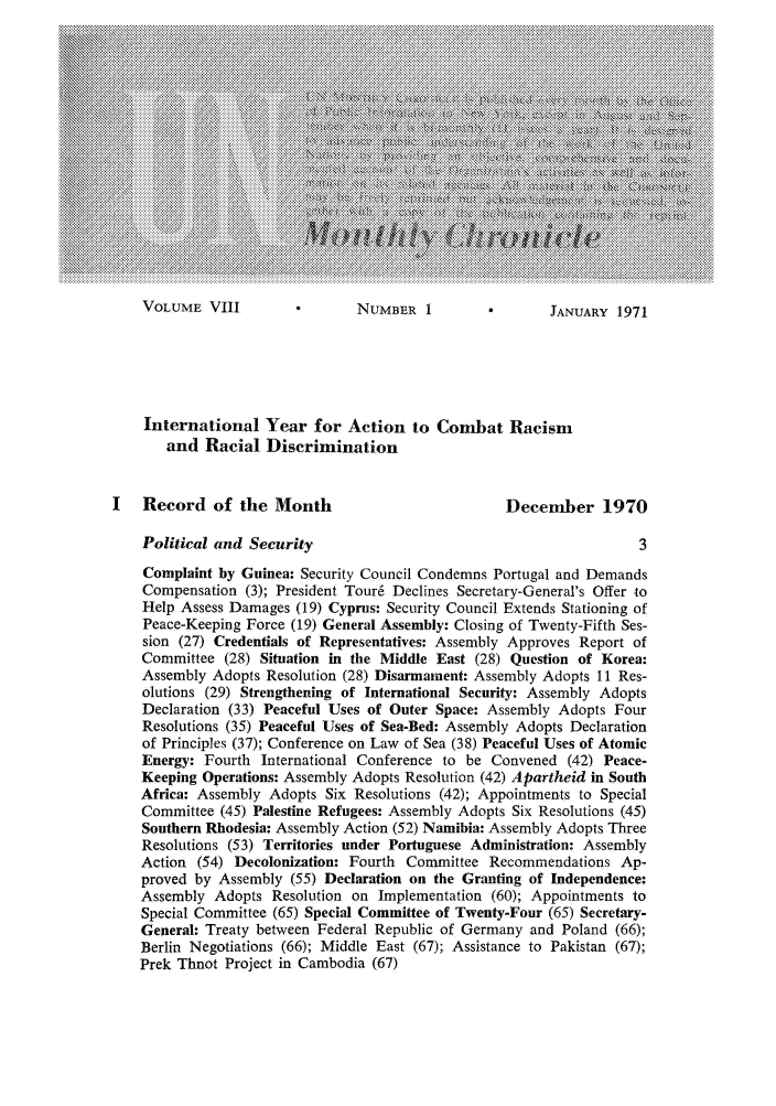 handle is hein.unl/unchron0008 and id is 1 raw text is: VOLUME VIII              NUMBER 1              J JANUARY 1971

International Year for Action to Combat Racism
and Racial Discrimination
I   Record of the Month                             December 1970
Political and Security                                            3
Complaint by Guinea: Security Council Condemns Portugal and Demands
Compensation (3); President Tour6 Declines Secretary-General's Offer to
Help Assess Damages (19) Cyprus: Security Council Extends Stationing of
Peace-Keeping Force (19) General Assembly: Closing of Twenty-Fifth Ses-
sion (27) Credentials of Representatives: Assembly Approves Report of
Committee (28) Situation in the Middle East (28) Question of Korea:
Assembly Adopts Resolution (28) Disarmament: Assembly Adopts 11 Res-
olutions (29) Strengthening of International Security: Assembly Adopts
Declaration (33) Peaceful Uses of Outer Space: Assembly Adopts Four
Resolutions (35) Peaceful Uses of Sea-Bed: Assembly Adopts Declaration
of Principles (37); Conference on Law of Sea (38) Peaceful Uses of Atomic
Energy: Fourth International Conference to be Convened (42) Peace-
Keeping Operations: Assembly Adopts Resolution (42) Apartheid in South
Africa: Assembly Adopts Six Resolutions (42); Appointments to Special
Committee (45) Palestine Refugees: Assembly Adopts Six Resolutions (45)
Southern Rhodesia: Assembly Action (52) Namibia: Assembly Adopts Three
Resolutions (53) Territories under Portuguese Administration: Assembly
Action (54) Decolonization: Fourth Committee Recommendations Ap-
proved by Assembly (55) Declaration on the Granting of Independence:
Assembly Adopts Resolution on Implementation (60); Appointments to
Special Committee (65) Special Committee of Twenty-Four (65) Secretary-
General: Treaty between Federal Republic of Germany and Poland (66);
Berlin Negotiations (66); Middle East (67); Assistance to Pakistan (67);
Prek Thnot Project in Cambodia (67)


