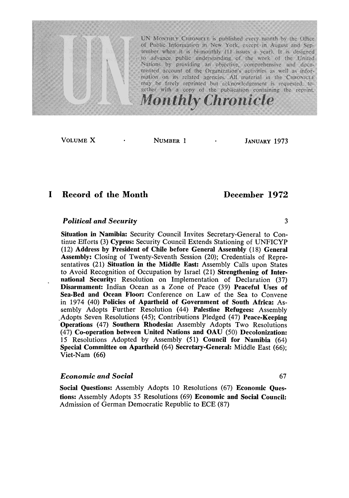 handle is hein.unl/unchron0010 and id is 1 raw text is: VOLUME X                 NUMBER 1                  JANUARY 1973
I   Record of the Month                           December 1972
Political and Security                                         3
Situation in Namibia: Security Council Invites Secretary-General to Con-
tinue ,Efforts (3) Cyprus: Security Council Extends Stationing of UNFICYP
(12) Address by President of Chile before General Assembly (18) General
Assembly: Closing of Twenty-Seventh Session (20); Credentials of Repre-
sentatives (21) Situation in the Middle East: Assembly Calls upon States
to Avoid Recognition of Occupation by Israel (21) Strengthening of Inter-
national Security: Resolution on Implementation of Declaration (37)
Disarmament: Indian Ocean as a Zone of Peace (39) Peaceful Uses of
Sea-Bed and Ocean Floor: Conference on Law of the Sea to Convene
in 1974 (40) Policies of Apartheid of Government of South Africa: As-
sembly Adopts Further Resolution (44) Palestine Refugees: Assembly
.Adopts Seven Resolutions (45); Contributions Pledged (47) Peace-Keeping
Operations (47) Southern Rhodesia: Assembly Adopts Two Resolutions
(47) Co-operation between United Nations and OAU (50) Decolonization:
15 Resolutions Adopted by Assembly (51) Council for Namibia (64)
Special Committee on Apartheid (64) Secretary-General: Middle East (66);
Viet-Nam (66)
Economic and Social                                           67
Social Questions: Assembly Adopts 10 Resolutions (67) Economic Ques-
tions: Assembly Adopts 35 Resolutions (69) Economic and Social Council:
Admission of German Democratic Republic to ECE (87)


