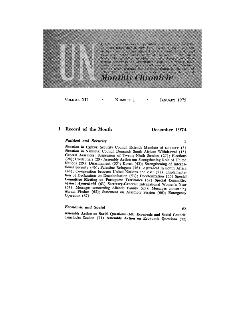 handle is hein.unl/unchron0012 and id is 1 raw text is: VOLUME XII             NUMBER 1            JANUARY 1975

I   Record of the Month                            December 1974
Political and Security                                           3
Situation in Cyprus: Security Council Extends Mandate of UNFICYP (3)
Situation in Namibia: Council Demands South African Withdrawal (15)
General Assembly: Suspension of Twenty-Ninth Session (27); Elections
(28); Credentials (29) Assembly Action on: Strengthening Role of United
Nations (29); Disarmament (35); Korea (43); Strengthening of Interna-
tional Security (46); Palestine Refugees (46); Apartheid in South Africa
(48); Co-operation between United Nations and OAU (51); Implementa-
tion of Declaration on Decolonization (53); Decolonization (56) Special
Committee Meeting on Portuguese Territories (62) Special Committee
against Apartheid (63) Secretary-General: International Women's Year
(64); Messages concerning Allende Family (65); Messages concerning
Abram Fischer (65); Statement on Assembly Session (66); Emergency
Operation (67)
Economic and Social                                             68
Assembly Action on Social Questions (68) Economic and Social Council:
Concludes Session (71) Assembly Action on Economic Questions (72)


