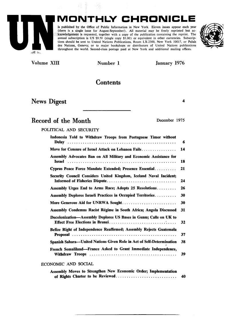 handle is hein.unl/unchron0013 and id is 1 raw text is: MONTHLY CHRONICLE
is published by the Office of Public Information in New York. Eleven issues appear each year
(there is a single issue for August-September). All material may be freely reprinted but ac-
knowledgement is requested, together with a copy of the publication containing the reprint. The
annual subscription is US $9.50 (single copy $1.00) or equivalent in other currencies. Subscrip-
tions should be sent to United Nations Publications, Room LX-2300, New York 10017, or Palais
des Nations, Geneva; or to major bookshops or distributors of United Nations publications
throughout the world. Second-class postage paid at New York and additional mailing offices.

Volume XIII

Number 1

January 1976

Contents

News Digest

Record of the Month                                        December 1975
POLITICAL AND SECURITY
Indonesia Told to Withdraw Troops from Portuguese Timor without
D elay  ..................................................   6
Move for Censure of Israel Attack on Lebanon Fails ................ 14
Assembly Advocates Ban on All Military and Economic Assistance for
Israel  ..................................................  18
Cyprus Peace Force Mandate Extended; Presence Essential .......... 21
Security Council Considers United Kingdom, Iceland Naval Incident;
Informed  of Fisheries Dispute ................................  24
Assembly Urges End to Arms Race; Adopts 25 Resolutions ......... 26
Assembly Deplores Israeli Practices in Occupied Territories .......... 30
More Generous Aid for UNRWA Sought ......................... 30
Assembly Condemns Racist Regime in South Africa; Angola Discussed  31
Decolonization-Assembly Deplores US Bases in Guam; Calls on UK to
Effect Free Elections in Brunei............................. 32
Belize Right of Independence Reaffirmed; Assembly Rejects Guatemala
Proposal  ................................................  37
Spanish Sahara-United Nations Given Role in Act of Self-Determination  38
French Somaliland-France Asked to Grant Immediate Independence,
W ithdraw  Troops  ........................................  39
ECONOMIC AND SOCIAL
Assembly Moves to Strengthen New Economic Order; Implementation
of Rights Charter to  be  Reviewed ............................  40


