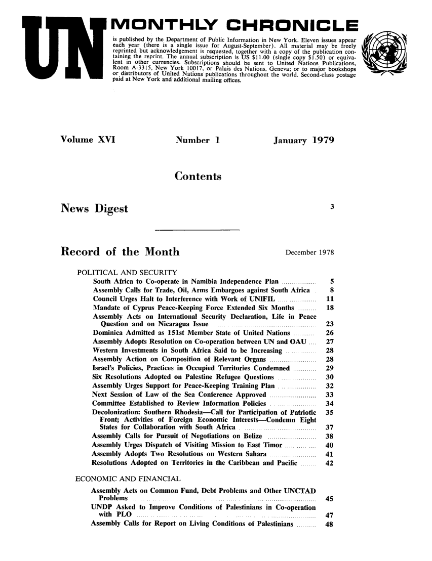 handle is hein.unl/unchron0016 and id is 1 raw text is: MONTHLY CHRONICLE
is published by the Department of Public Information in New York. Eleven issues appear
each year (there is a single issue for August-September). All material may be freely
reprinted but acknowledgement is requested, together with a copy of the publication con-  , J)
taining the reprint. The annual subscription is US $11.00 (single copy $1.50) or equiva-
lent in other currencies. Subscriptions should be sent to United Nations Publications,
Room A-3315, New York 10017, or Palais des Nations, Geneva; or to major bookshops
or distributors of United Nations publications throughout the world. Second-class postage
paid at New York and additional mailing offices.
Volume XVI                         Number 1                     January 1979
Contents
News Digest                                                                      3
Record of the Month                                                December 1978
POLITICAL AND SECURITY
South Africa to Co-operate in Namibia Independence Plan .................  5
Assembly Calls for Trade, Oil, Arms Embargoes against South Africa     8
Council Urges Halt to Interference with Work of UNIFIL ...................  11
Mandate of Cyprus Peace-Keeping Force Extended Six Months ..........  18
Assembly Acts on International Security Declaration, Life in Peace
Q uestion  and  on  N icaragua  Issue  ..... ...........................................  23
Dominica Admitted as 151st Member State of United Nations ..........  26
Assembly Adopts Resolution on Co-operation between UN and OAU ....    27
Western Investments in South Africa Said to be Increasing ..............  28
Assembly Action on Composition of Relevant Organs ......................  28
Israel's Policies, Practices in Occupied Territories Condemned ............  29
Six Resolutions Adopted on Palestine Refugee Questions ..................  30
Assembly Urges Support for Peace-Keeping Training Plan ..................  32
Next Session of Law of the Sea Conference Approved ........................  33
Committee Established to Review Information Policies .....................  34
Decolonization: Southern Rhodesia-Call for Participation of Patriotic  35
Front; Activities of Foreign Economic Interests-Condemn Eight
States  for  Collaboration  with  South  Africa  ....................................  37
Assembly Calls for Pursuit of Negotiations on Belize ........................  38
Assembly Urges Dispatch of Visiting Mission to East Timor ..............  40
Assembly Adopts Two Resolutions on Western Sahara .......................  41
Resolutions Adopted on Territories in the Caribbean and Pacific ........  42
ECONOMIC AND FINANCIAL
Assembly Acts on Common Fund, Debt Problems and Other UNCTAD
P roblem s                             .     .. . ..........................  4 5
UNDP Asked to Improve Conditions of Palestinians in Co-operation
w ith   P L O   ...... .. ....... ... . .. ... .......................  4 7
Assembly Calls for Report on Living Conditions of Palestinians ..........  48


