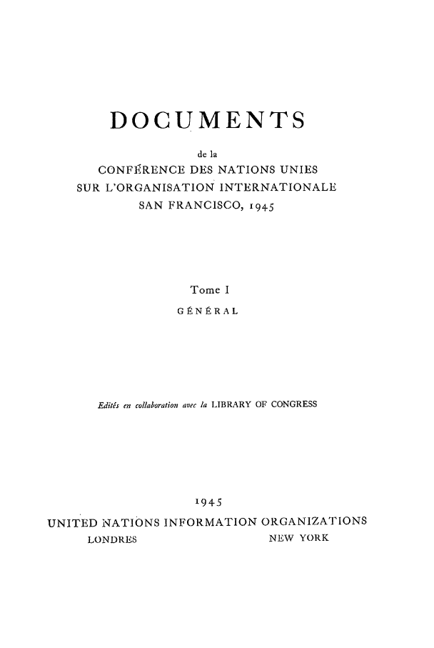 handle is hein.unl/uncintorg0001 and id is 1 raw text is: DOCUMENTS
de la
CONFI RENCE DES NATIONS UNIES
SUR L'ORGANISATION INTERNATIONALE
SAN FRANCISCO, x94_5

Tome I
GIRNRRAL
Editas en collaboration avec la LIBRARY OF CONGRESS
1945
UNITED NATIONS INFORMATION ORGANIZATIONS
LONDRES                     NEW YORK


