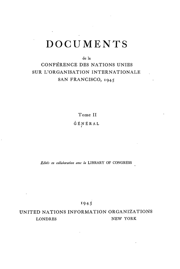 handle is hein.unl/uncintorg0002 and id is 1 raw text is: DOCUMENTS
de la
CONFIRENCE DES NATIONS UNIES
SUR L'ORGANISATION INTERNATIONALE
SAN FRANCISCO, 194.5
Tome II
6P-NnRAL
I

Edit6s en collaboration avec la LIBRARY OF CONGRESS
1945
UNITED NATIONS INFORMATION ORGANIZATIONS
LONDRES                     NEW YORK


