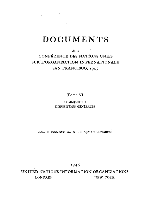 handle is hein.unl/uncintorg0006 and id is 1 raw text is: DOCUMENTS
de la
CONF9RENCE DES NATIONS UNIES
SUR' L'ORGANISATION INTERNATIONALE
SAN FRANCISCO, i945
Tome VI
COMMISSION I
DISPOSITIONS GPN]RALES

Editis en collaboration avec la LIBRARY OF CONGRESS
'945
UNITED NATIONS INFORMATION ORGANIZATIONS
LONDRES                    NEW YORK


