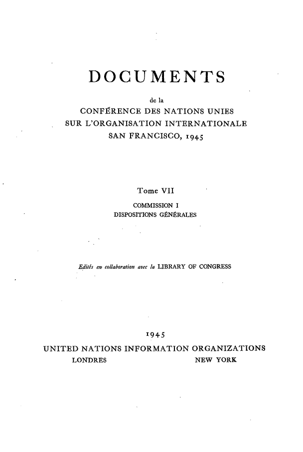 handle is hein.unl/uncintorg0007 and id is 1 raw text is: DOCUMENTS
de la
CONFIRENCE DES NATIONS UNIES
SUR L'ORGANISATION INTERNATIONALE
SAN FRANCISCO, 1945
Tome VII
COMMISSION I
DISPOSITIONS GENI RALES
Edids em. collaboration avec la LIBRARY OF CONGRESS
1945
UNITED NATIONS INFORMATION ORGANIZATIONS
LONDRES                   NEW YORK


