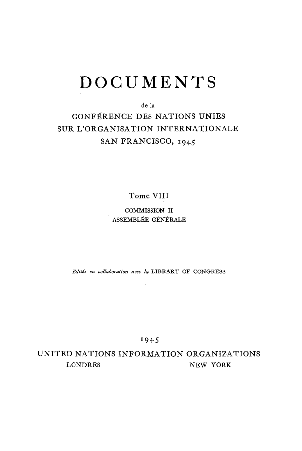 handle is hein.unl/uncintorg0008 and id is 1 raw text is: DOCUMENTS
de la
CONFE9RENCE DES NATIONS UNIES
SUR L'ORGANISATION INTERNATIONALE
SAN FRANCISCO, i9+5
Tome VIII
COMMISSION II
ASSEMBLI.E GtNtRALE
Editds en collaboration avec la LIBRARY OF CONGRESS
94-5
UNITED NATIONS INFORMATION ORGANIZATIONS
LONDRES                 NEW YORK


