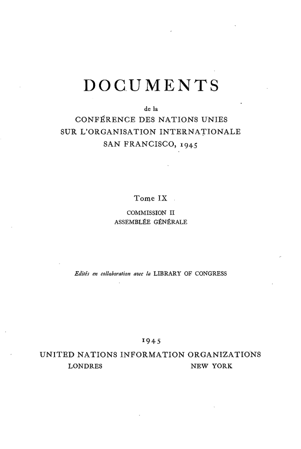 handle is hein.unl/uncintorg0009 and id is 1 raw text is: DOCUMENTS
de la
CONFI RENCE DES NATIONS UNIES
SUR L'ORGANISATION INTERNATIONALE
SAN FRANCISCO, i945
Tome IX
COMMISSION II
ASSEMBLEE GgNgRALE

Editds en collaboration avec la LIBRARY OF CONGRESS
1945
UNITED NATIONS INFORMATION ORGANIZATIONS
LONDRES                    NEW YORK


