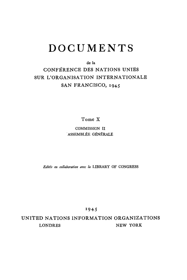 handle is hein.unl/uncintorg0010 and id is 1 raw text is: DOCUMENTS
de la
CONF]9RENCE DES NATIONS UNIES
SUR L'ORGANISATION INTERNATIONALE
SAN FRANCISCO, 194-5
Tome X
COMMISSION II
ASSEMBLgE GtN.RALE

Edits en collaboration avec la LIBRARY OF CONGRESS
1945
UNITED NATIONS INFORMATION ORGANIZATIONS
LONDRES                    NEW YORK



