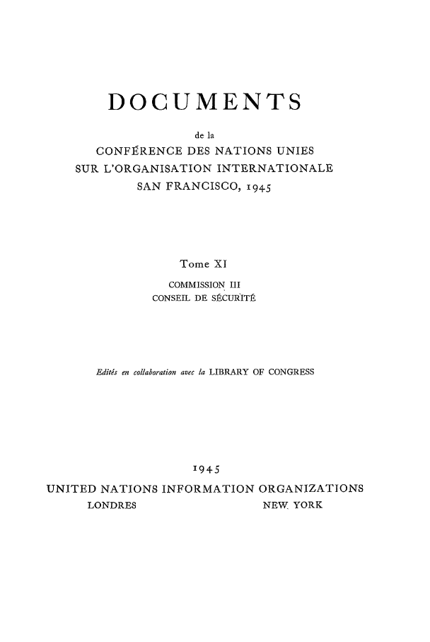 handle is hein.unl/uncintorg0011 and id is 1 raw text is: DOCUMENTS
de la
CONFIRENCE DES NATIONS UNIES
SUR L'ORGANISATION INTERNATIONALE
SAN FRANCISCO, 1945
Tome XI
COMMISSION III
CONSEIL DE SRCURITA

Editis en collaboration avec la LIBRARY OF CONGRESS
1945
UNITED NATIONS INFORMATION ORGANIZATIONS
LONDRES                    NEW YORK


