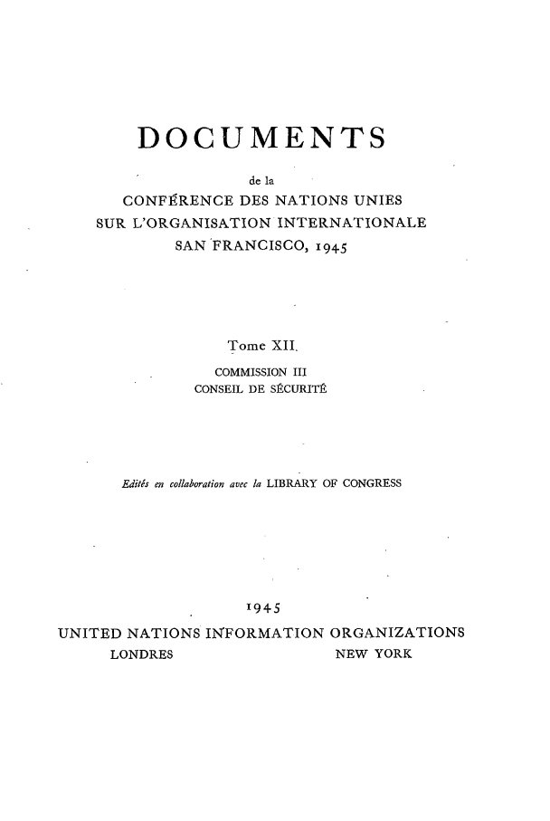 handle is hein.unl/uncintorg0012 and id is 1 raw text is: DOCUMENTS
de la
CONFIVRENCE DES NATIONS UNIES
SUR L'ORGANISATION INTERNATIONALE
SAN FRANCISCO, 945
Tome XII.
COMMISSION III
CONSEIL DE SPCURIT.
Editds en collaboration avec ta LIBRARY OF CONGRESS
'945
UNITED NATIONS IN'FORMATION ORGANIZATIONS
LONDRES                   NEW YORK


