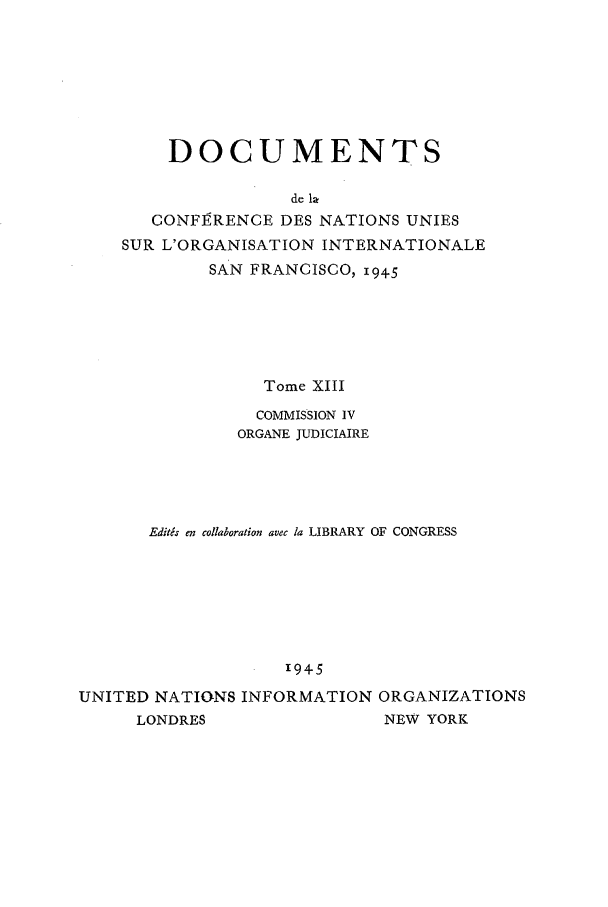 handle is hein.unl/uncintorg0013 and id is 1 raw text is: DOCUMENTS
de he
CONFI RENCE DES NATIONS UNIES
SUR L'ORGANISATION INTERNATIONALE
SAN FRANCISCO, 1945
Tome XIII
COMMISSION IV
ORGANE JUDICIAIRE
Editas en collaboration avec la LIBRARY OF CONGRESS
'945
UNITED NATIONS INFORMATION ORGANIZATIONS
LONDRES                NEW YORK


