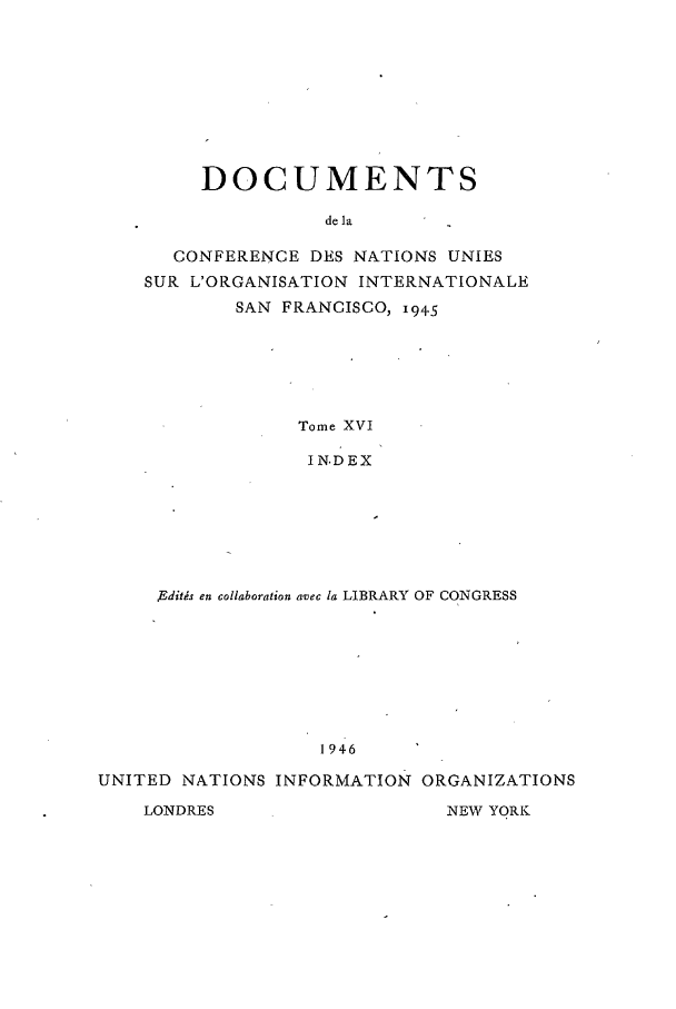 handle is hein.unl/uncintorg0016 and id is 1 raw text is: DOCUMENTS
de la
CONFERENCE DES NATIONS UNIES
SUR L'ORGANISATION INTERNATIONALE
SAN FRANCISCO, i945
Tome XVI
IN.DEX

Edits en collaboration avec Ia LIBRARY OF CONGRESS
1946
UNITED NATIONS INFORMATION ORGANIZATIONS
LONDRES                       NEW YORK


