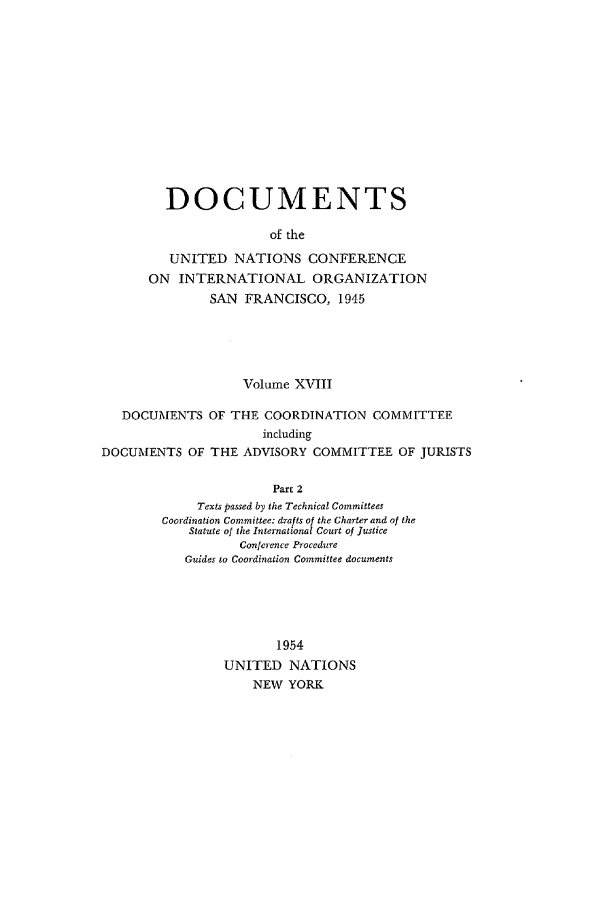 handle is hein.unl/uncintorg0018 and id is 1 raw text is: DOCUMENTS
of the
UNITED NATIONS CONFERENCE
ON INTERNATIONAL ORGANIZATION
SAN FRANCISCO, 1945
Volume XVIII
DOCUMENTS OF THE COORDINATION COMMITTEE
including
DOCUMENTS OF THE ADVISORY COMMITTEE OF JURISTS
Part 2
Texts passed by the Technical Committees
Coordination Committee: drafts of the Charter and of the
Statute of the International Court of Justice
Conference Procedure
Guides to Coordination Committee documents
1954
UNITED NATIONS
NEW YORK


