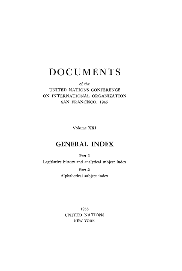 handle is hein.unl/uncintorg0021 and id is 1 raw text is: DOCUMENTS
of the
UNITED NATIONS CONFERENCE
ON INTERNATIONAL ORGANIZATION
SAN FRANCISCO, 1945

Volume XXI
GENERAL INDEX
Part 1
Legislative history and analytical subject index
Part 2
Alphabetical subject index
1955
UNITED NATIONS
NEW YORK



