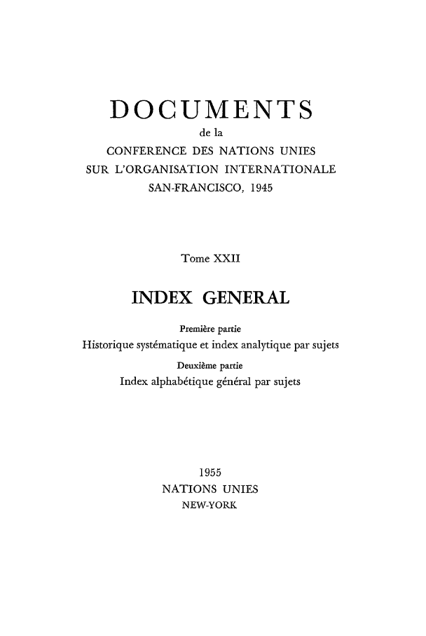 handle is hein.unl/uncintorg0022 and id is 1 raw text is: DOCUMENTS
de la
CONFERENCE DES NATIONS UNIES
SUR L'ORGANISATION INTERNATIONALE
SAN-FRANCISCO, 1945
Tome XXII
INDEX GENERAL
Premi~re partie
Historique syst~matique et index analytique par sujets
Deuxi~me partie
Index alphabtique g6ndral par sujets
1955
NATIONS UNIES
NEW-YORK


