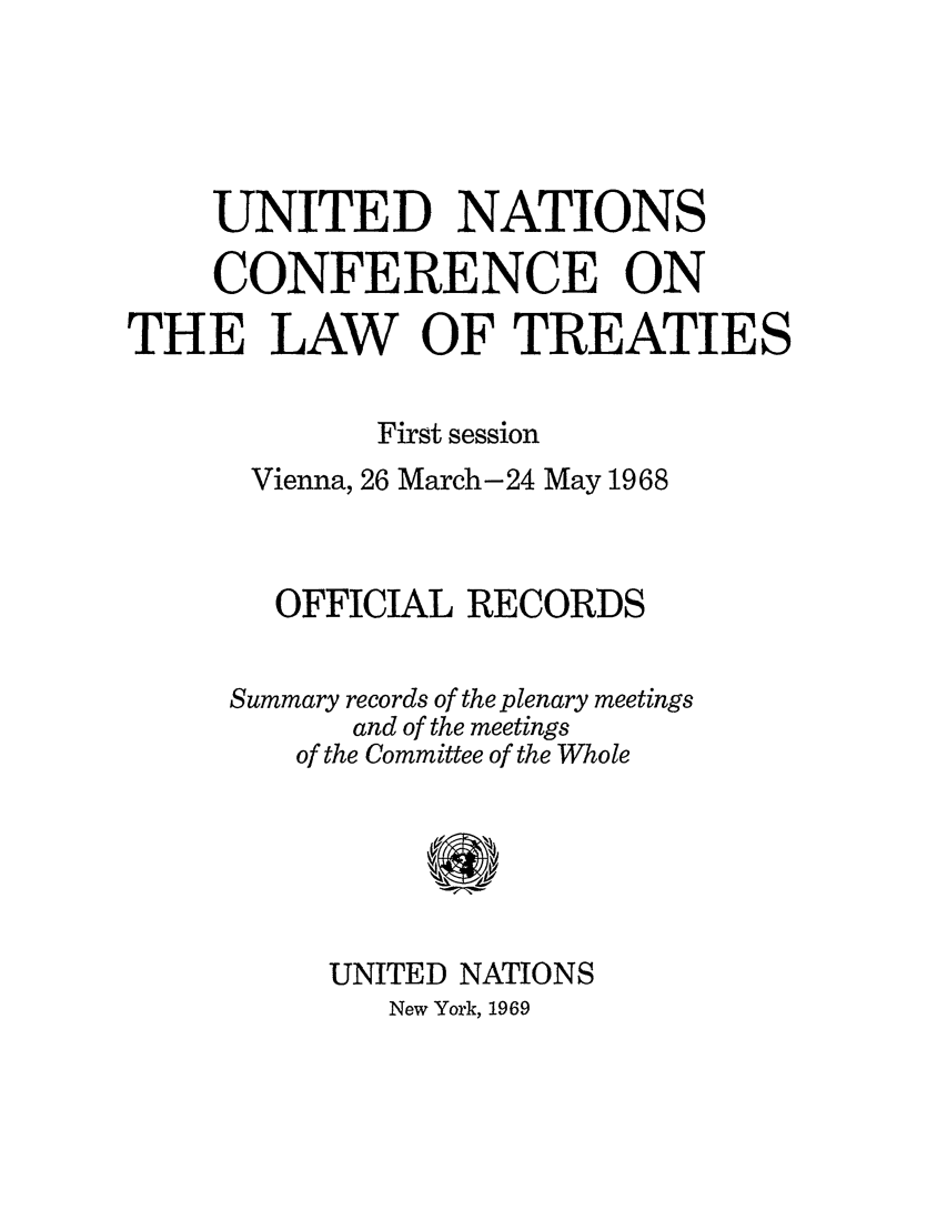 handle is hein.unl/unclawt0001 and id is 1 raw text is: UNITED NATIONS
CONFERENCE ON
THE LAW OF TREATIES
First session
Vienna, 26 March-24 May 1968
OFFICIAL RECORDS
Summary records of the plenary meetings
and of the meetings
of the Committee of the Whole
UNITED NATIONS
New York, 1969


