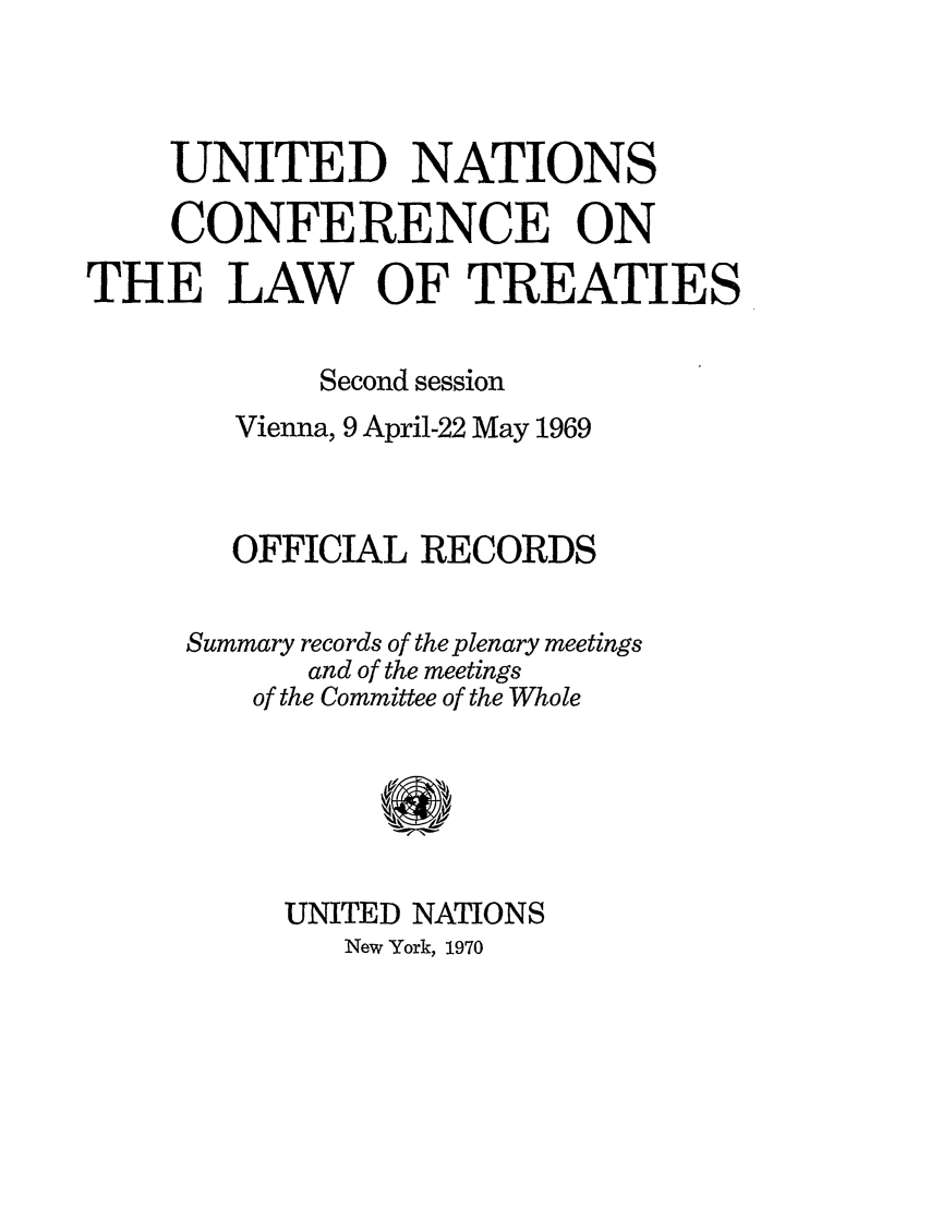 handle is hein.unl/unclawt0002 and id is 1 raw text is: UNITED NATIONS
CONFERENCE ON
THE LAW OF TREATIES
Second session
Vienna, 9 April-22 May 1969
OFFICIAL RECORDS
Summary records of the plenary meetings
and of the meetings
of the Committee of the Whole
UNITED NATIONS
New York, 1970


