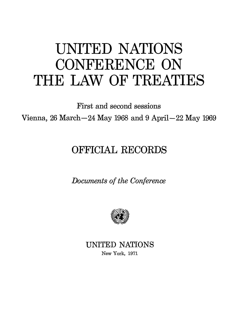 handle is hein.unl/unclawt0003 and id is 1 raw text is: UNITED NATIONS
CONFERENCE ON
THE LAW OF TREATIES
First and second sessions
Vienna, 26 March-24 May 1968 and 9 April-22 May 1969
OFFICIAL RECORDS
Documents of the Conference
UNITED NATIONS
New York, 1971


