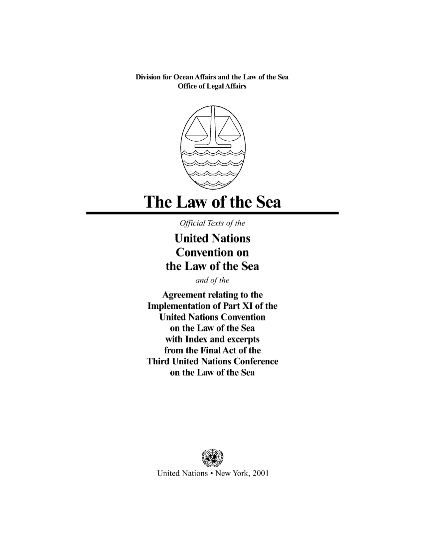 handle is hein.unl/uncseagre0001 and id is 1 raw text is: Division for Ocean Affairs and the Law of the Sea
Office of Legal Affairs
The Law of the Sea
Official Texts of the
United Nations
Convention on
the Law of the Sea
and of the
Agreement relating to the
Implementation of Part XI of the
United Nations Convention
on the Law of the Sea
with Index and excerpts
from the Final Act of the
Third United Nations Conference
on the Law of the Sea
United Nations * New York, 2001



