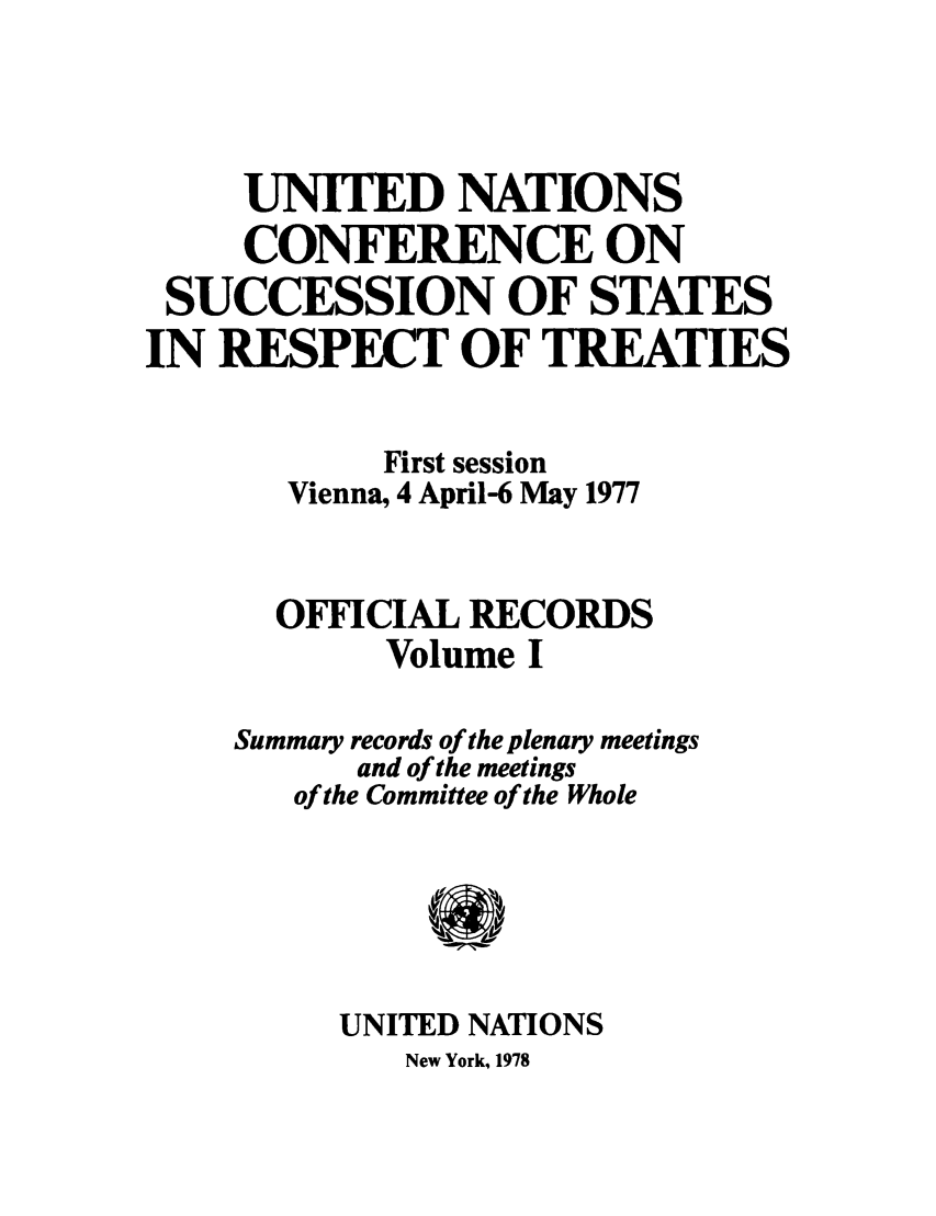 handle is hein.unl/uncssr0001 and id is 1 raw text is: UNITED NATIONS
CONFERENCE ON
SUCCESSION OF STATES
IN RESPECT OF TREATIES
First session
Vienna, 4 April-6 May 1977
OFFICIAL RECORDS
Volume I
Summary records of the plenary meetings
and of the meetings
of the Committee of the Whole
UNITED NATIONS

New York, 1978



