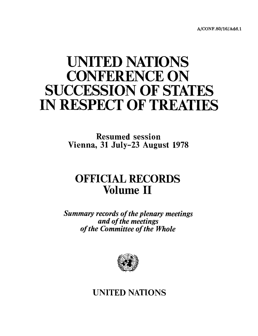 handle is hein.unl/uncssr0002 and id is 1 raw text is: A/CONF.80/16/Add. I

UNITED NATIONS
CONFERENCE ON
SUCCESSION OF STATES
IN RESPECT OF TREATIES
Resumed session
Vienna, 31 July-23 August 1978
OFFICIAL RECORDS
Volume II
Summary records of the plenary meetings
and of the meetings
of the Committee of the Whole

UNITED NATIONS


