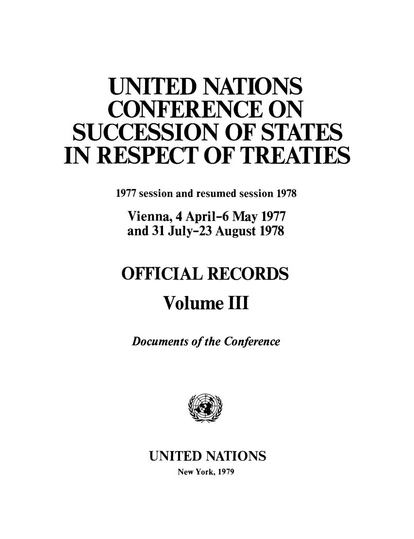 handle is hein.unl/uncssr0003 and id is 1 raw text is: UNITED NATIONS
CONFERENCE ON
SUCCESSION OF STATES
IN RESPECT OF TREATIES
1977 session and resumed session 1978
Vienna, 4 April-6 May 1977
and 31 July-23 August 1978
OFFICIAL RECORDS
Volume III
Documents of the Conference
UNITED NATIONS

New York, 1979


