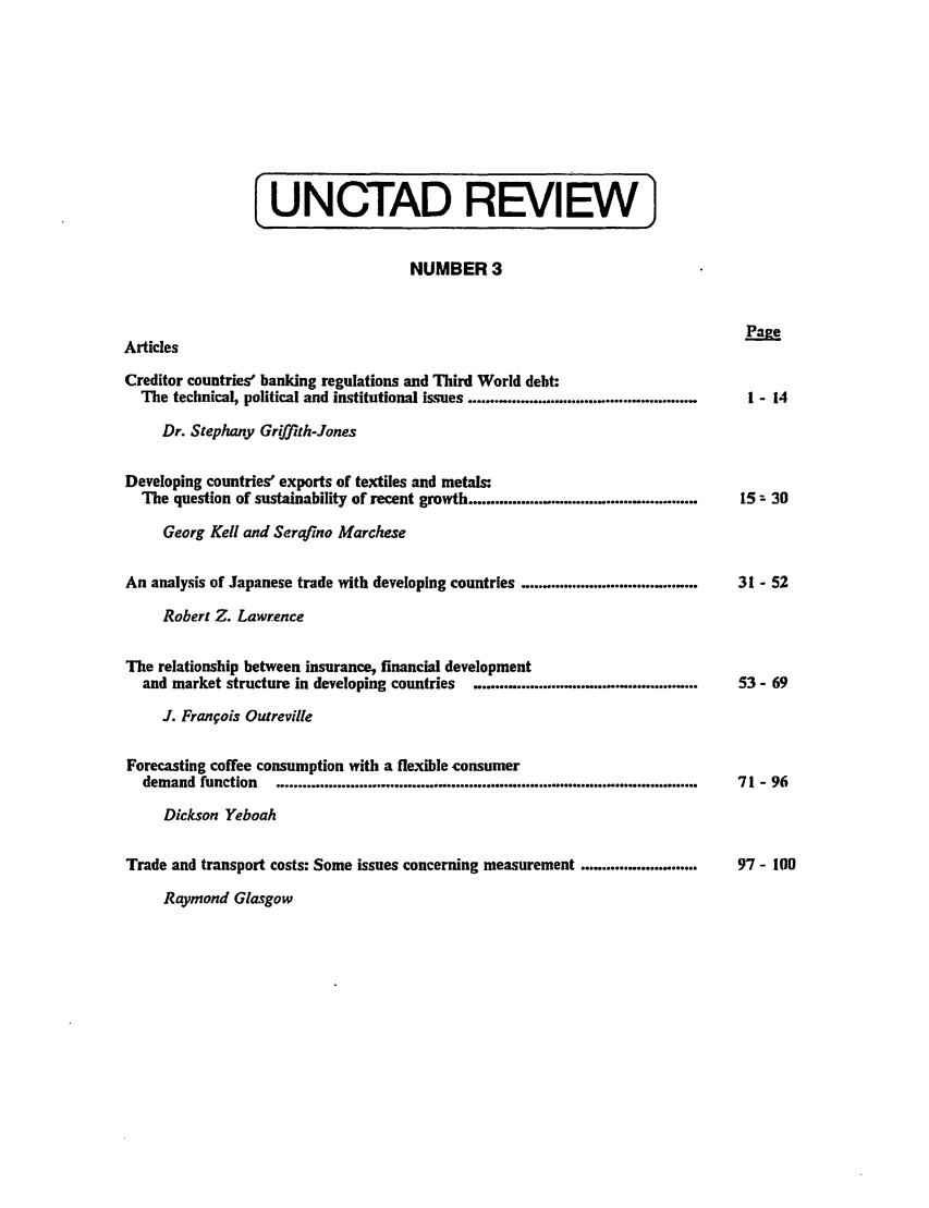 handle is hein.unl/unctad0003 and id is 1 raw text is: [UNCTAD REVIEW]

NUMBER 3

Articles
Creditor countries' banking regulations and Third World debt:
The technical, political and institutional issues .....................................
Dr. Stephany Griffith-Jones
Developing countries' exports of textiles and metals:
The question of sustainability of recent growth ...............................
Georg Kell and Serafino Marchese
An analysis of Japanese trade with developing countries ................................
Robert Z. Lawrence
The relationship between insurance, financial development
and market structure in developing countries  .............................................
J. Franfois Outreville
Forecasting coffee consumption with a flexible consumer
demand function  .............................................
Dickson Yeboah
Trade and transport costs: Some issues concerning measurement .........................

Raymond Glasgow

Pae
1 - 14

15z 30

31 - 52

53- 69

71 - 96

97- 100


