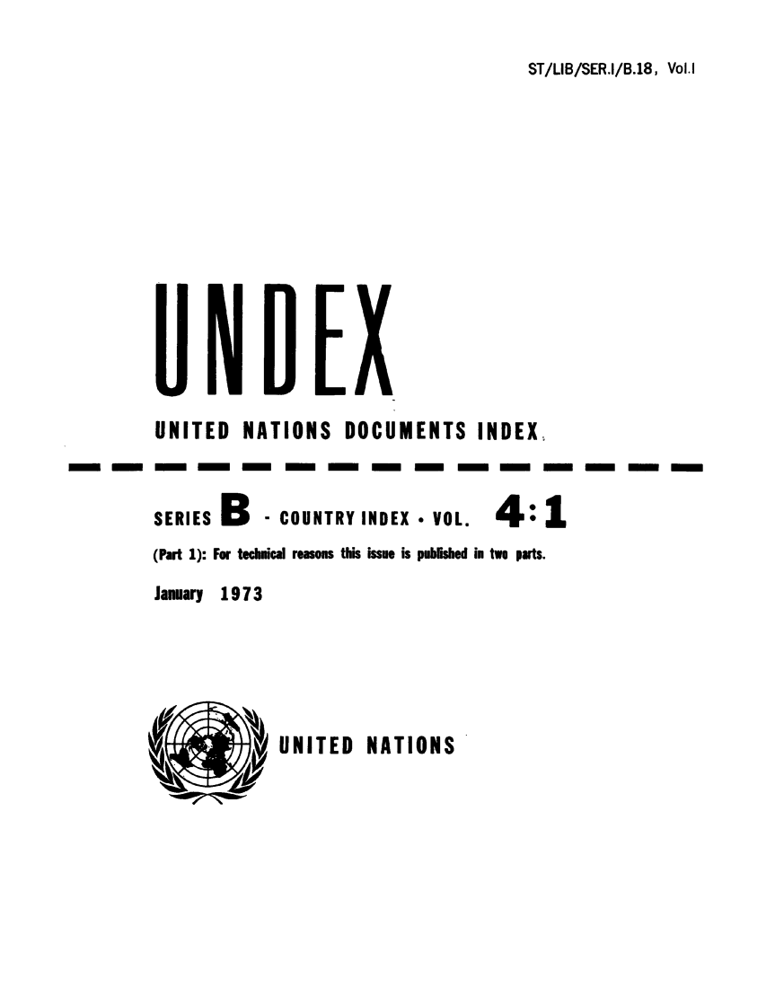 handle is hein.unl/undexb0005 and id is 1 raw text is: ST/LIB/SER.I/B.18, Vol.I

UNITED NATIONS DOCUMENTS INDEX,
SERIES B    - COUNTRY INDEX - VOL.   4: 1
(Part 1): For technical reasons this issue is published in two parts.
January 19 7 3

UNITED NATIONS



